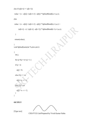 else if (u[k+t] == u[k+1])
value = (v - u[k]) / (u[k+t-1] - u[k]) * SplineBlend(k,t-1,u,v);
else
value = (v - u[k]) / (u[k+t-1] - u[k]) * SplineBlend(k,t-1,u,v) +
(u[k+t] - v) / (u[k+t] - u[k+1]) * SplineBlend(k+1,t-1,u,v);
}
return(value);
}
void SplineKnots(int *u,int n,int t)
{
int j;
for (j=0;j<=n+t;j++) {
if (j < t)
u[j] = 0;
else if (j <= n)
u[j] = j - t + 1;
else if (j > n)
u[j] = n - t + 2;
}
}
OUTPUT
[Type text]
CSE/6th
/CG Lab/Prepared by Vivek Kumar Sinha
 