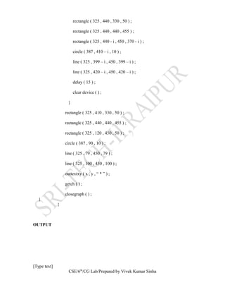 rectangle ( 325 , 440 , 330 , 50 ) ;
rectangle ( 325 , 440 , 440 , 455 ) ;
rectangle ( 325 , 440 - i , 450 , 370 - i ) ;
circle ( 387 , 410 – i , 10 ) ;
line ( 325 , 399 – i , 450 , 399 – i ) ;
line ( 325 , 420 – i , 450 , 420 – i ) ;
delay ( 15 ) ;
clear device ( ) ;
}
rectangle ( 325 , 410 , 330 , 50 ) ;
rectangle ( 325 , 440 , 440 , 455 ) ;
rectangle ( 325 , 120 , 450 , 50 ) ;
circle ( 387 , 90 , 10 ) ;
line ( 325 , 79 , 450 , 79 ) ;
line ( 325 , 100 , 450 , 100 ) ;
outtextxy ( x , y , “ * ” ) ;
getch ( ) ;
closegraph ( ) ;
}
}
OUTPUT
[Type text]
CSE/6th
/CG Lab/Prepared by Vivek Kumar Sinha
 