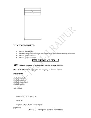 VIVA-VOCE QUESTIONS
1. What is outtextxy()?
2. Write the purpose of rectangle function & how many parameters are required?
3. What is graphics mode?
4. What is graphics driver?
EXPERIMENT NO. 17
AIM :Write a program to implement a cartoon using C function.
DESCRIPTION : In this program ,we are going to create a cartoon.
PROGRAM
#include<stdio.h>
#include<conio.h>
#include<graphics.h>
#include<dos.h>
void main()
{
int gd = DETECT , gm, i, a ;
clrscr( ) ;
initgraph ( &gd, &gm, "c:tcbgi") ;
[Type text]
CSE/6th
/CG Lab/Prepared by Vivek Kumar Sinha
 