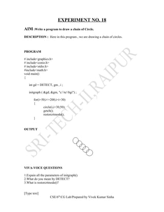 EXPERIMENT NO. 18
AIM :Write a program to draw a chain of Circle.
DESCRIPTION : Here in this program , we are drawing a chain of circles.
PROGRAM
# include<graphics.h>
# include<conio.h>
# include<stdio.h>
#include<math.h>
void main()
{
int gd = DETECT, gm , i ;
initgraph ( &gd, &gm, "c:tcbgi") ;
for(i=50;i<=200;i=i+30)
{
circle(i,i+30,50);
getch();
restorcrtmode();
}
OUTPUT
VIVA-VOCE QUESTIONS
1.Expain all the parameters of initgraph().
2.What do you mean by DETECT?
3.What is restorcrtmode()?
[Type text]
CSE/6th
/CG Lab/Prepared by Vivek Kumar Sinha
 