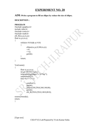 EXPERIMENT NO. 20
AIM :Write a program to fill an ellipse by reduce the size of ellipse.
DESCRIPTION :
PROGRAM
#include<graphics.h>
include<stdio.h>
#include<conio.h>
#include<math.h>
elli_R(xc,yc,rx,ry)
float xc,yc,rx,ry;
{
while(rx>0.0 && ry>0.0)
{
ellipse(xc,yc,0,360,rx,ry);
--rx;
++ry;
getch();
}
return;
}
Void main()
{
float xc,yc,rx,ry;
int gd=DETECT,gm,i;
initgraph(&gd,&gm,”c:tcbgi”);
setpalette(0,23);
for(i=0;i<=7;++i)
{
setcolor(1);
getch();
ellipse(250,250,0,360,140,80);
getch();
elli_R(250.0,250.0,140.0,80.0);
}
restorecrtmode();
return;
}
[Type text]
CSE/6th
/CG Lab/Prepared by Vivek Kumar Sinha
 