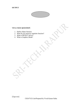 OUTPUT
VIVA-VOCE QUESTION
1. Define ellipse function.
2. What do you mean by setpalette function?
3. What is DETECT driver?
4. What is Graphics Mode?
[Type text]
CSE/6th
/CG Lab/Prepared by Vivek Kumar Sinha
 
