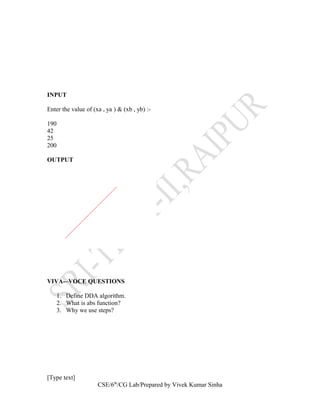 INPUT
Enter the value of (xa , ya ) & (xb , yb) :-
190
42
25
200
OUTPUT
VIVA-–VOCE QUESTIONS
1. Define DDA algorithm.
2. What is abs function?
3. Why we use steps?
[Type text]
CSE/6th
/CG Lab/Prepared by Vivek Kumar Sinha
 