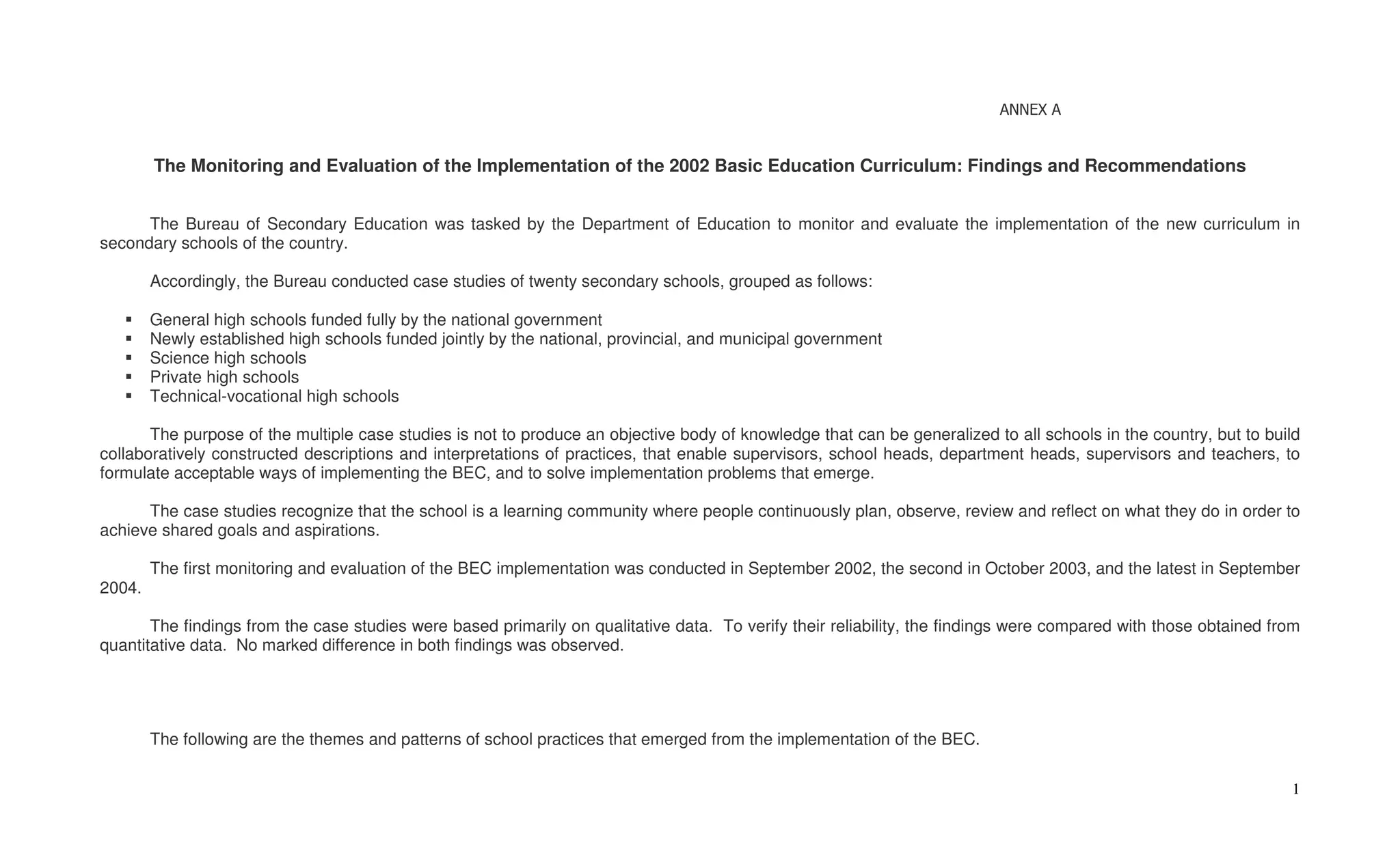 ANNEX A


        The Monitoring and Evaluation of the Implementation of the 2002 Basic Education Curriculum: Findings and Recommendations


      The Bureau of Secondary Education was tasked by the Department of Education to monitor and evaluate the implementation of the new curriculum in
secondary schools of the country.

        Accordingly, the Bureau conducted case studies of twenty secondary schools, grouped as follows:

        General high schools funded fully by the national government
        Newly established high schools funded jointly by the national, provincial, and municipal government
        Science high schools
        Private high schools
        Technical-vocational high schools

       The purpose of the multiple case studies is not to produce an objective body of knowledge that can be generalized to all schools in the country, but to build
collaboratively constructed descriptions and interpretations of practices, that enable supervisors, school heads, department heads, supervisors and teachers, to
formulate acceptable ways of implementing the BEC, and to solve implementation problems that emerge.

      The case studies recognize that the school is a learning community where people continuously plan, observe, review and reflect on what they do in order to
achieve shared goals and aspirations.

        The first monitoring and evaluation of the BEC implementation was conducted in September 2002, the second in October 2003, and the latest in September
2004.

       The findings from the case studies were based primarily on qualitative data. To verify their reliability, the findings were compared with those obtained from
quantitative data. No marked difference in both findings was observed.




        The following are the themes and patterns of school practices that emerged from the implementation of the BEC.

                                                                                                                                                                  1
 