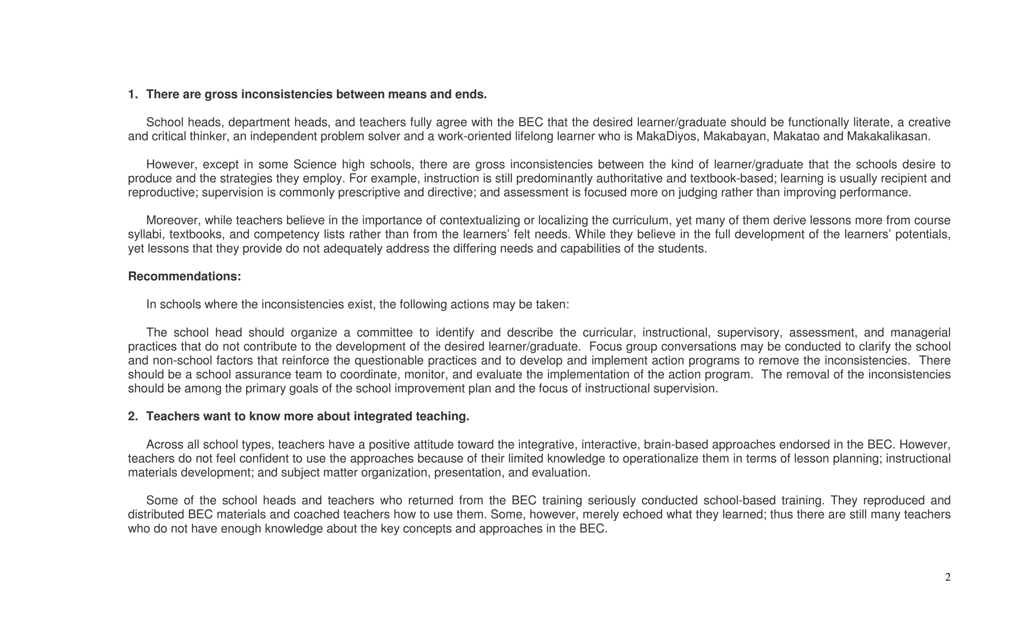 1. There are gross inconsistencies between means and ends.

   School heads, department heads, and teachers fully agree with the BEC that the desired learner/graduate should be functionally literate, a creative
and critical thinker, an independent problem solver and a work-oriented lifelong learner who is MakaDiyos, Makabayan, Makatao and Makakalikasan.

   However, except in some Science high schools, there are gross inconsistencies between the kind of learner/graduate that the schools desire to
produce and the strategies they employ. For example, instruction is still predominantly authoritative and textbook-based; learning is usually recipient and
reproductive; supervision is commonly prescriptive and directive; and assessment is focused more on judging rather than improving performance.

    Moreover, while teachers believe in the importance of contextualizing or localizing the curriculum, yet many of them derive lessons more from course
syllabi, textbooks, and competency lists rather than from the learners’ felt needs. While they believe in the full development of the learners’ potentials,
yet lessons that they provide do not adequately address the differing needs and capabilities of the students.

Recommendations:

   In schools where the inconsistencies exist, the following actions may be taken:

   The school head should organize a committee to identify and describe the curricular, instructional, supervisory, assessment, and managerial
practices that do not contribute to the development of the desired learner/graduate. Focus group conversations may be conducted to clarify the school
and non-school factors that reinforce the questionable practices and to develop and implement action programs to remove the inconsistencies. There
should be a school assurance team to coordinate, monitor, and evaluate the implementation of the action program. The removal of the inconsistencies
should be among the primary goals of the school improvement plan and the focus of instructional supervision.

2. Teachers want to know more about integrated teaching.

   Across all school types, teachers have a positive attitude toward the integrative, interactive, brain-based approaches endorsed in the BEC. However,
teachers do not feel confident to use the approaches because of their limited knowledge to operationalize them in terms of lesson planning; instructional
materials development; and subject matter organization, presentation, and evaluation.

    Some of the school heads and teachers who returned from the BEC training seriously conducted school-based training. They reproduced and
distributed BEC materials and coached teachers how to use them. Some, however, merely echoed what they learned; thus there are still many teachers
who do not have enough knowledge about the key concepts and approaches in the BEC.


                                                                                                                                                         2
 