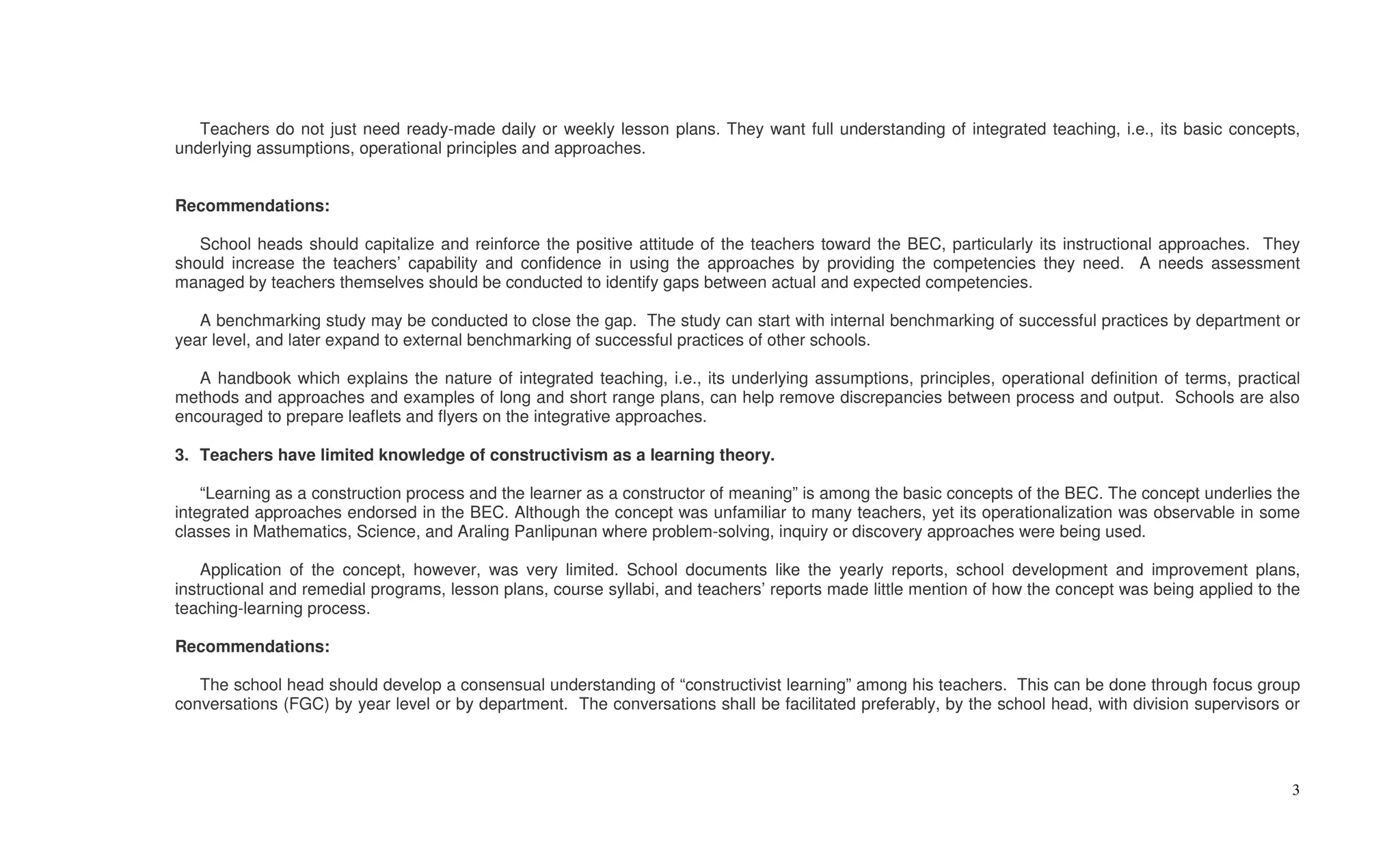 Teachers do not just need ready-made daily or weekly lesson plans. They want full understanding of integrated teaching, i.e., its basic concepts,
underlying assumptions, operational principles and approaches.


Recommendations:

   School heads should capitalize and reinforce the positive attitude of the teachers toward the BEC, particularly its instructional approaches. They
should increase the teachers’ capability and confidence in using the approaches by providing the competencies they need. A needs assessment
managed by teachers themselves should be conducted to identify gaps between actual and expected competencies.

   A benchmarking study may be conducted to close the gap. The study can start with internal benchmarking of successful practices by department or
year level, and later expand to external benchmarking of successful practices of other schools.

   A handbook which explains the nature of integrated teaching, i.e., its underlying assumptions, principles, operational definition of terms, practical
methods and approaches and examples of long and short range plans, can help remove discrepancies between process and output. Schools are also
encouraged to prepare leaflets and flyers on the integrative approaches.

3. Teachers have limited knowledge of constructivism as a learning theory.

    “Learning as a construction process and the learner as a constructor of meaning” is among the basic concepts of the BEC. The concept underlies the
integrated approaches endorsed in the BEC. Although the concept was unfamiliar to many teachers, yet its operationalization was observable in some
classes in Mathematics, Science, and Araling Panlipunan where problem-solving, inquiry or discovery approaches were being used.

    Application of the concept, however, was very limited. School documents like the yearly reports, school development and improvement plans,
instructional and remedial programs, lesson plans, course syllabi, and teachers’ reports made little mention of how the concept was being applied to the
teaching-learning process.

Recommendations:

   The school head should develop a consensual understanding of “constructivist learning” among his teachers. This can be done through focus group
conversations (FGC) by year level or by department. The conversations shall be facilitated preferably, by the school head, with division supervisors or




                                                                                                                                                      3
 