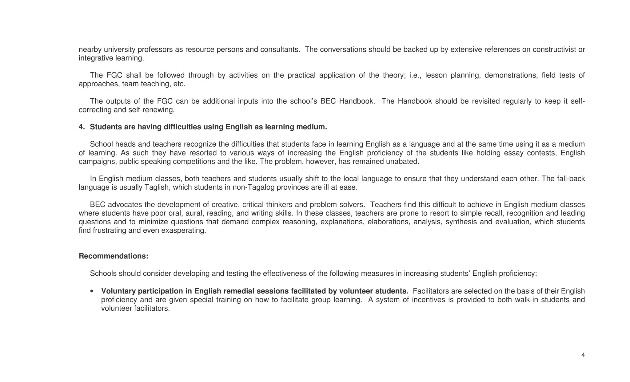 nearby university professors as resource persons and consultants. The conversations should be backed up by extensive references on constructivist or
integrative learning.

   The FGC shall be followed through by activities on the practical application of the theory; i.e., lesson planning, demonstrations, field tests of
approaches, team teaching, etc.

   The outputs of the FGC can be additional inputs into the school’s BEC Handbook. The Handbook should be revisited regularly to keep it self-
correcting and self-renewing.

4. Students are having difficulties using English as learning medium.

    School heads and teachers recognize the difficulties that students face in learning English as a language and at the same time using it as a medium
of learning. As such they have resorted to various ways of increasing the English proficiency of the students like holding essay contests, English
campaigns, public speaking competitions and the like. The problem, however, has remained unabated.

   In English medium classes, both teachers and students usually shift to the local language to ensure that they understand each other. The fall-back
language is usually Taglish, which students in non-Tagalog provinces are ill at ease.

    BEC advocates the development of creative, critical thinkers and problem solvers. Teachers find this difficult to achieve in English medium classes
where students have poor oral, aural, reading, and writing skills. In these classes, teachers are prone to resort to simple recall, recognition and leading
questions and to minimize questions that demand complex reasoning, explanations, elaborations, analysis, synthesis and evaluation, which students
find frustrating and even exasperating.


Recommendations:

   Schools should consider developing and testing the effectiveness of the following measures in increasing students’ English proficiency:

   •   Voluntary participation in English remedial sessions facilitated by volunteer students. Facilitators are selected on the basis of their English
       proficiency and are given special training on how to facilitate group learning. A system of incentives is provided to both walk-in students and
       volunteer facilitators.




                                                                                                                                                         4
 