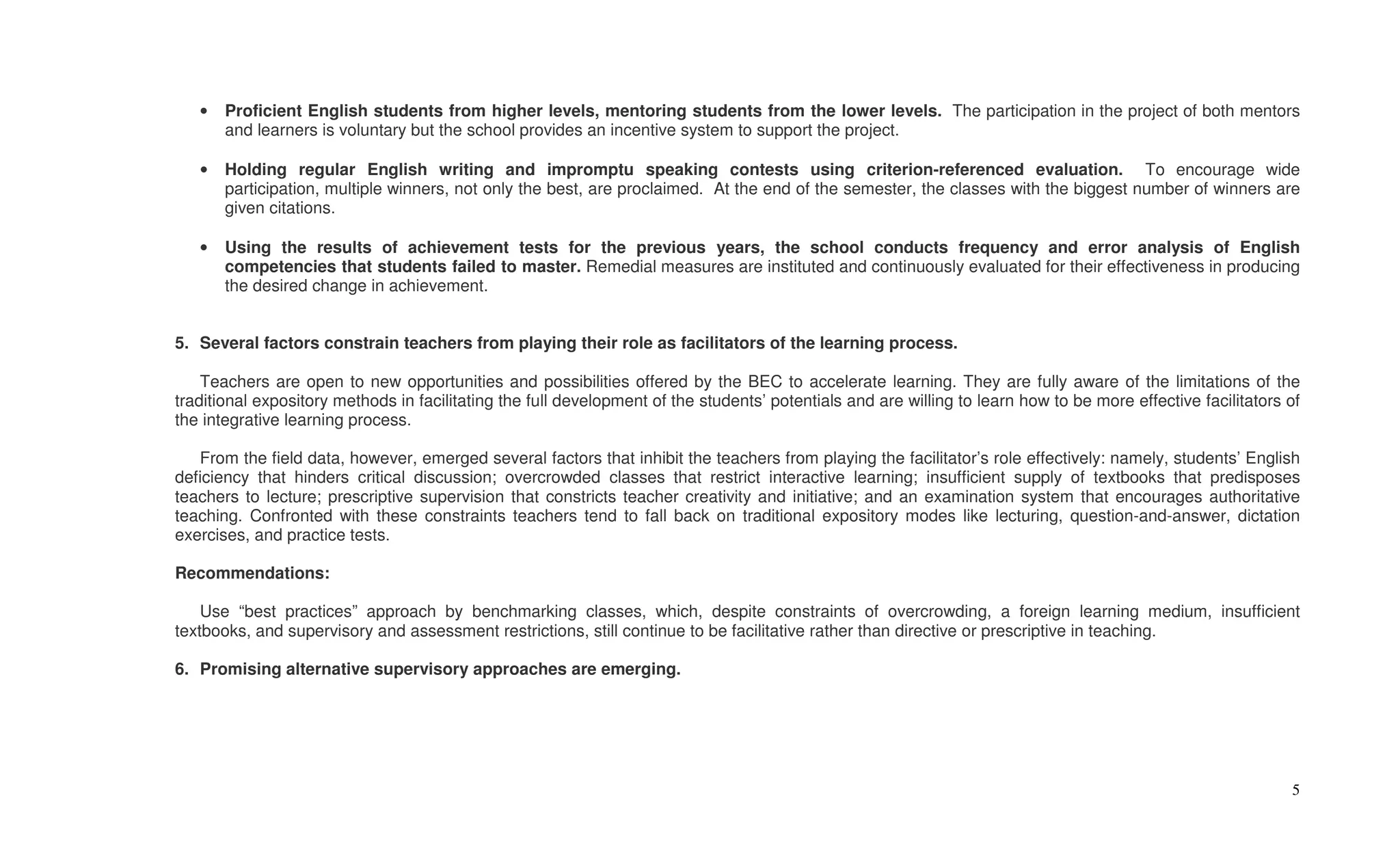 •   Proficient English students from higher levels, mentoring students from the lower levels. The participation in the project of both mentors
       and learners is voluntary but the school provides an incentive system to support the project.

   •   Holding regular English writing and impromptu speaking contests using criterion-referenced evaluation. To encourage wide
       participation, multiple winners, not only the best, are proclaimed. At the end of the semester, the classes with the biggest number of winners are
       given citations.

   •   Using the results of achievement tests for the previous years, the school conducts frequency and error analysis of English
       competencies that students failed to master. Remedial measures are instituted and continuously evaluated for their effectiveness in producing
       the desired change in achievement.


5. Several factors constrain teachers from playing their role as facilitators of the learning process.

    Teachers are open to new opportunities and possibilities offered by the BEC to accelerate learning. They are fully aware of the limitations of the
traditional expository methods in facilitating the full development of the students’ potentials and are willing to learn how to be more effective facilitators of
the integrative learning process.

   From the field data, however, emerged several factors that inhibit the teachers from playing the facilitator’s role effectively: namely, students’ English
deficiency that hinders critical discussion; overcrowded classes that restrict interactive learning; insufficient supply of textbooks that predisposes
teachers to lecture; prescriptive supervision that constricts teacher creativity and initiative; and an examination system that encourages authoritative
teaching. Confronted with these constraints teachers tend to fall back on traditional expository modes like lecturing, question-and-answer, dictation
exercises, and practice tests.

Recommendations:

    Use “best practices” approach by benchmarking classes, which, despite constraints of overcrowding, a foreign learning medium, insufficient
textbooks, and supervisory and assessment restrictions, still continue to be facilitative rather than directive or prescriptive in teaching.

6. Promising alternative supervisory approaches are emerging.




                                                                                                                                                               5
 