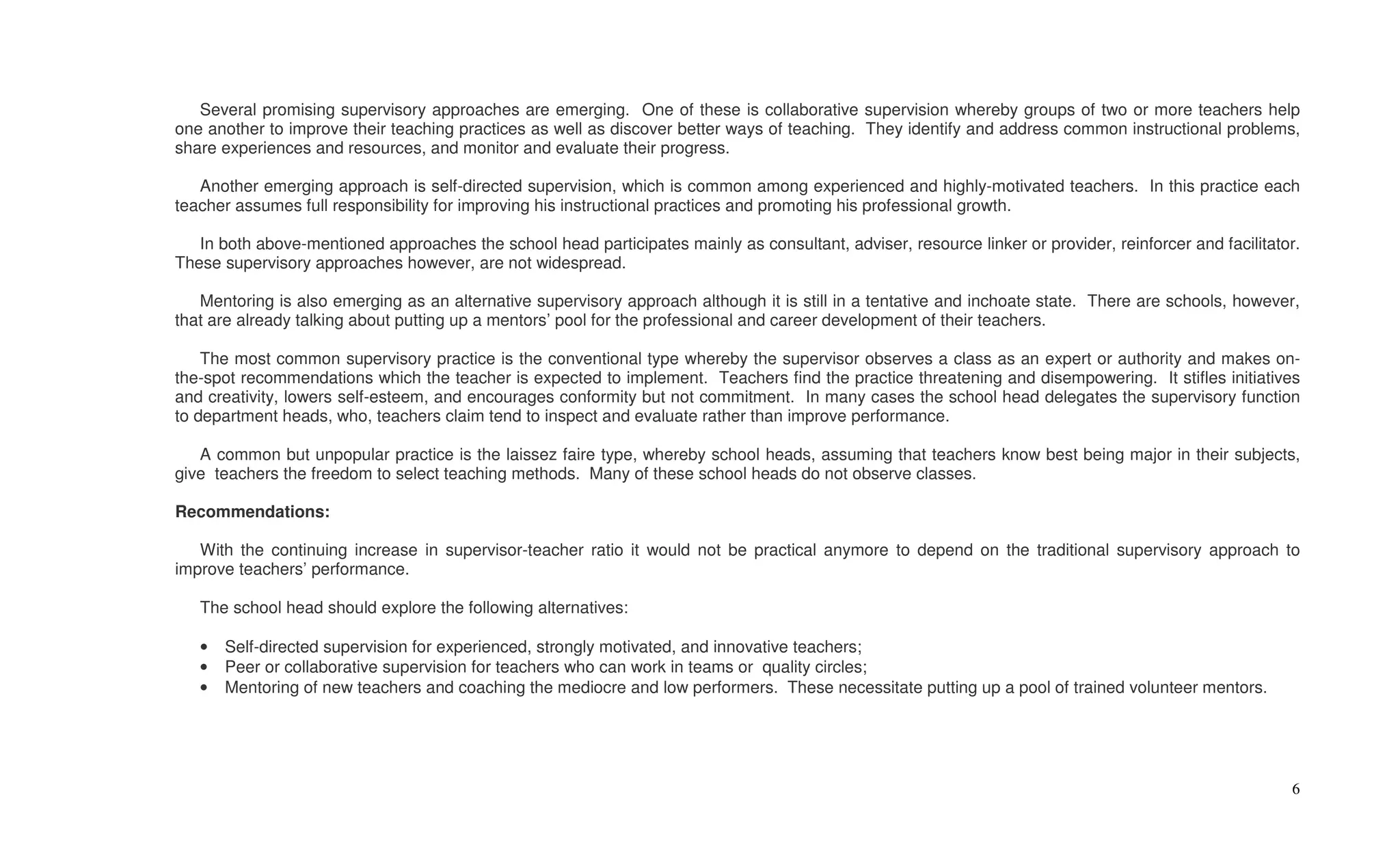 Several promising supervisory approaches are emerging. One of these is collaborative supervision whereby groups of two or more teachers help
one another to improve their teaching practices as well as discover better ways of teaching. They identify and address common instructional problems,
share experiences and resources, and monitor and evaluate their progress.

   Another emerging approach is self-directed supervision, which is common among experienced and highly-motivated teachers. In this practice each
teacher assumes full responsibility for improving his instructional practices and promoting his professional growth.

   In both above-mentioned approaches the school head participates mainly as consultant, adviser, resource linker or provider, reinforcer and facilitator.
These supervisory approaches however, are not widespread.

   Mentoring is also emerging as an alternative supervisory approach although it is still in a tentative and inchoate state. There are schools, however,
that are already talking about putting up a mentors’ pool for the professional and career development of their teachers.

    The most common supervisory practice is the conventional type whereby the supervisor observes a class as an expert or authority and makes on-
the-spot recommendations which the teacher is expected to implement. Teachers find the practice threatening and disempowering. It stifles initiatives
and creativity, lowers self-esteem, and encourages conformity but not commitment. In many cases the school head delegates the supervisory function
to department heads, who, teachers claim tend to inspect and evaluate rather than improve performance.

   A common but unpopular practice is the laissez faire type, whereby school heads, assuming that teachers know best being major in their subjects,
give teachers the freedom to select teaching methods. Many of these school heads do not observe classes.

Recommendations:

   With the continuing increase in supervisor-teacher ratio it would not be practical anymore to depend on the traditional supervisory approach to
improve teachers’ performance.

   The school head should explore the following alternatives:

   •   Self-directed supervision for experienced, strongly motivated, and innovative teachers;
   •   Peer or collaborative supervision for teachers who can work in teams or quality circles;
   •   Mentoring of new teachers and coaching the mediocre and low performers. These necessitate putting up a pool of trained volunteer mentors.




                                                                                                                                                        6
 