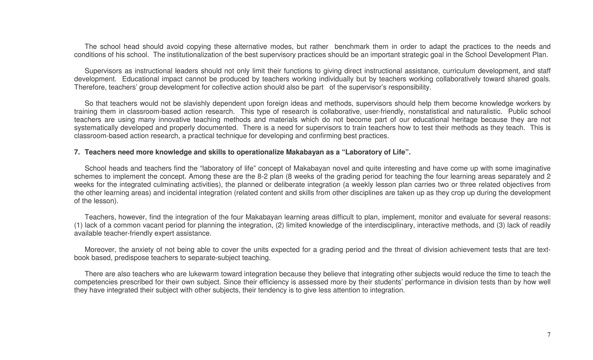 The school head should avoid copying these alternative modes, but rather benchmark them in order to adapt the practices to the needs and
conditions of his school. The institutionalization of the best supervisory practices should be an important strategic goal in the School Development Plan.

   Supervisors as instructional leaders should not only limit their functions to giving direct instructional assistance, curriculum development, and staff
development. Educational impact cannot be produced by teachers working individually but by teachers working collaboratively toward shared goals.
Therefore, teachers’ group development for collective action should also be part of the supervisor’s responsibility.

    So that teachers would not be slavishly dependent upon foreign ideas and methods, supervisors should help them become knowledge workers by
training them in classroom-based action research. This type of research is collaborative, user-friendly, nonstatistical and naturalistic. Public school
teachers are using many innovative teaching methods and materials which do not become part of our educational heritage because they are not
systematically developed and properly documented. There is a need for supervisors to train teachers how to test their methods as they teach. This is
classroom-based action research, a practical technique for developing and confirming best practices.

7. Teachers need more knowledge and skills to operationalize Makabayan as a “Laboratory of Life”.

    School heads and teachers find the “laboratory of life” concept of Makabayan novel and quite interesting and have come up with some imaginative
schemes to implement the concept. Among these are the 8-2 plan (8 weeks of the grading period for teaching the four learning areas separately and 2
weeks for the integrated culminating activities), the planned or deliberate integration (a weekly lesson plan carries two or three related objectives from
the other learning areas) and incidental integration (related content and skills from other disciplines are taken up as they crop up during the development
of the lesson).

    Teachers, however, find the integration of the four Makabayan learning areas difficult to plan, implement, monitor and evaluate for several reasons:
(1) lack of a common vacant period for planning the integration, (2) limited knowledge of the interdisciplinary, interactive methods, and (3) lack of readily
available teacher-friendly expert assistance.

   Moreover, the anxiety of not being able to cover the units expected for a grading period and the threat of division achievement tests that are text-
book based, predispose teachers to separate-subject teaching.

   There are also teachers who are lukewarm toward integration because they believe that integrating other subjects would reduce the time to teach the
competencies prescribed for their own subject. Since their efficiency is assessed more by their students’ performance in division tests than by how well
they have integrated their subject with other subjects, their tendency is to give less attention to integration.




                                                                                                                                                           7
 