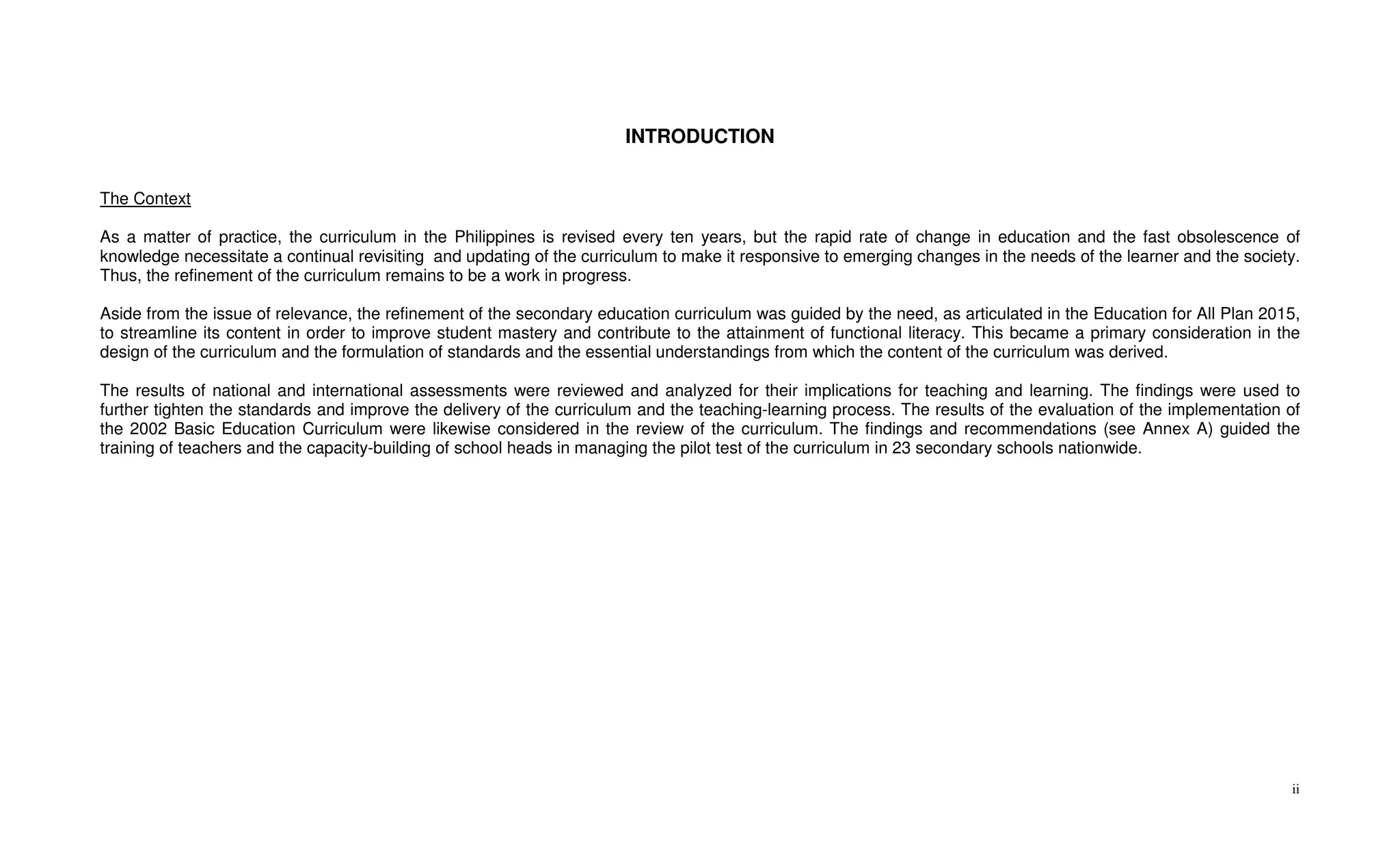 INTRODUCTION


The Context

As a matter of practice, the curriculum in the Philippines is revised every ten years, but the rapid rate of change in education and the fast obsolescence of
knowledge necessitate a continual revisiting and updating of the curriculum to make it responsive to emerging changes in the needs of the learner and the society.
Thus, the refinement of the curriculum remains to be a work in progress.

Aside from the issue of relevance, the refinement of the secondary education curriculum was guided by the need, as articulated in the Education for All Plan 2015,
to streamline its content in order to improve student mastery and contribute to the attainment of functional literacy. This became a primary consideration in the
design of the curriculum and the formulation of standards and the essential understandings from which the content of the curriculum was derived.

The results of national and international assessments were reviewed and analyzed for their implications for teaching and learning. The findings were used to
further tighten the standards and improve the delivery of the curriculum and the teaching-learning process. The results of the evaluation of the implementation of
the 2002 Basic Education Curriculum were likewise considered in the review of the curriculum. The findings and recommendations (see Annex A) guided the
training of teachers and the capacity-building of school heads in managing the pilot test of the curriculum in 23 secondary schools nationwide.




                                                                                                                                                                ii
 