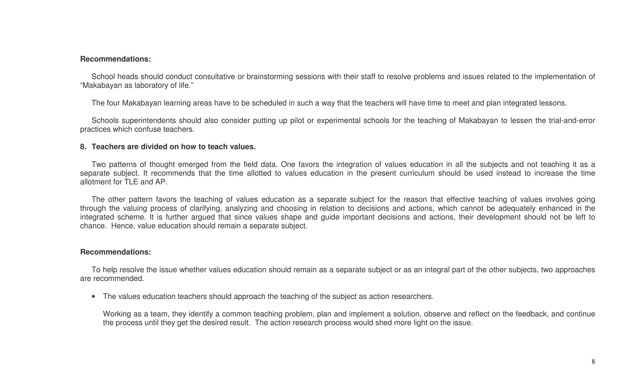 Recommendations:

   School heads should conduct consultative or brainstorming sessions with their staff to resolve problems and issues related to the implementation of
“Makabayan as laboratory of life.”

   The four Makabayan learning areas have to be scheduled in such a way that the teachers will have time to meet and plan integrated lessons.

   Schools superintendents should also consider putting up pilot or experimental schools for the teaching of Makabayan to lessen the trial-and-error
practices which confuse teachers.

8. Teachers are divided on how to teach values.

    Two patterns of thought emerged from the field data. One favors the integration of values education in all the subjects and not teaching it as a
separate subject. It recommends that the time allotted to values education in the present curriculum should be used instead to increase the time
allotment for TLE and AP.

    The other pattern favors the teaching of values education as a separate subject for the reason that effective teaching of values involves going
through the valuing process of clarifying, analyzing and choosing in relation to decisions and actions, which cannot be adequately enhanced in the
integrated scheme. It is further argued that since values shape and guide important decisions and actions, their development should not be left to
chance. Hence, value education should remain a separate subject.


Recommendations:

   To help resolve the issue whether values education should remain as a separate subject or as an integral part of the other subjects, two approaches
are recommended.

   •   The values education teachers should approach the teaching of the subject as action researchers.

       Working as a team, they identify a common teaching problem, plan and implement a solution, observe and reflect on the feedback, and continue
       the process until they get the desired result. The action research process would shed more light on the issue.




                                                                                                                                                    8
 