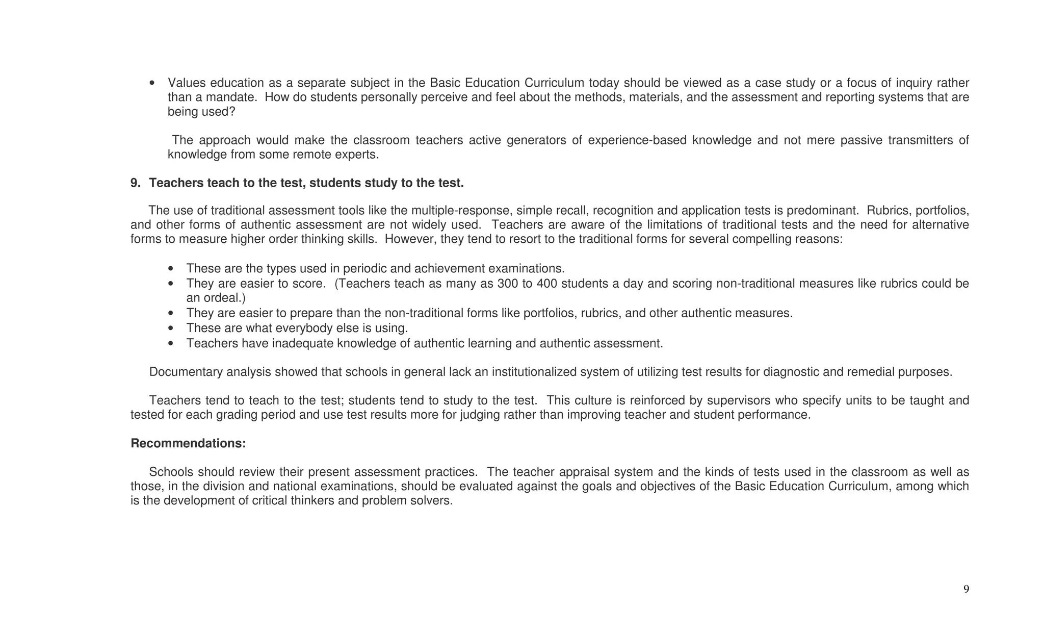 •   Values education as a separate subject in the Basic Education Curriculum today should be viewed as a case study or a focus of inquiry rather
       than a mandate. How do students personally perceive and feel about the methods, materials, and the assessment and reporting systems that are
       being used?

        The approach would make the classroom teachers active generators of experience-based knowledge and not mere passive transmitters of
       knowledge from some remote experts.

9. Teachers teach to the test, students study to the test.

   The use of traditional assessment tools like the multiple-response, simple recall, recognition and application tests is predominant. Rubrics, portfolios,
and other forms of authentic assessment are not widely used. Teachers are aware of the limitations of traditional tests and the need for alternative
forms to measure higher order thinking skills. However, they tend to resort to the traditional forms for several compelling reasons:

       •   These are the types used in periodic and achievement examinations.
       •   They are easier to score. (Teachers teach as many as 300 to 400 students a day and scoring non-traditional measures like rubrics could be
           an ordeal.)
       •   They are easier to prepare than the non-traditional forms like portfolios, rubrics, and other authentic measures.
       •   These are what everybody else is using.
       •   Teachers have inadequate knowledge of authentic learning and authentic assessment.

   Documentary analysis showed that schools in general lack an institutionalized system of utilizing test results for diagnostic and remedial purposes.

    Teachers tend to teach to the test; students tend to study to the test. This culture is reinforced by supervisors who specify units to be taught and
tested for each grading period and use test results more for judging rather than improving teacher and student performance.

Recommendations:

    Schools should review their present assessment practices. The teacher appraisal system and the kinds of tests used in the classroom as well as
those, in the division and national examinations, should be evaluated against the goals and objectives of the Basic Education Curriculum, among which
is the development of critical thinkers and problem solvers.




                                                                                                                                                          9
 
