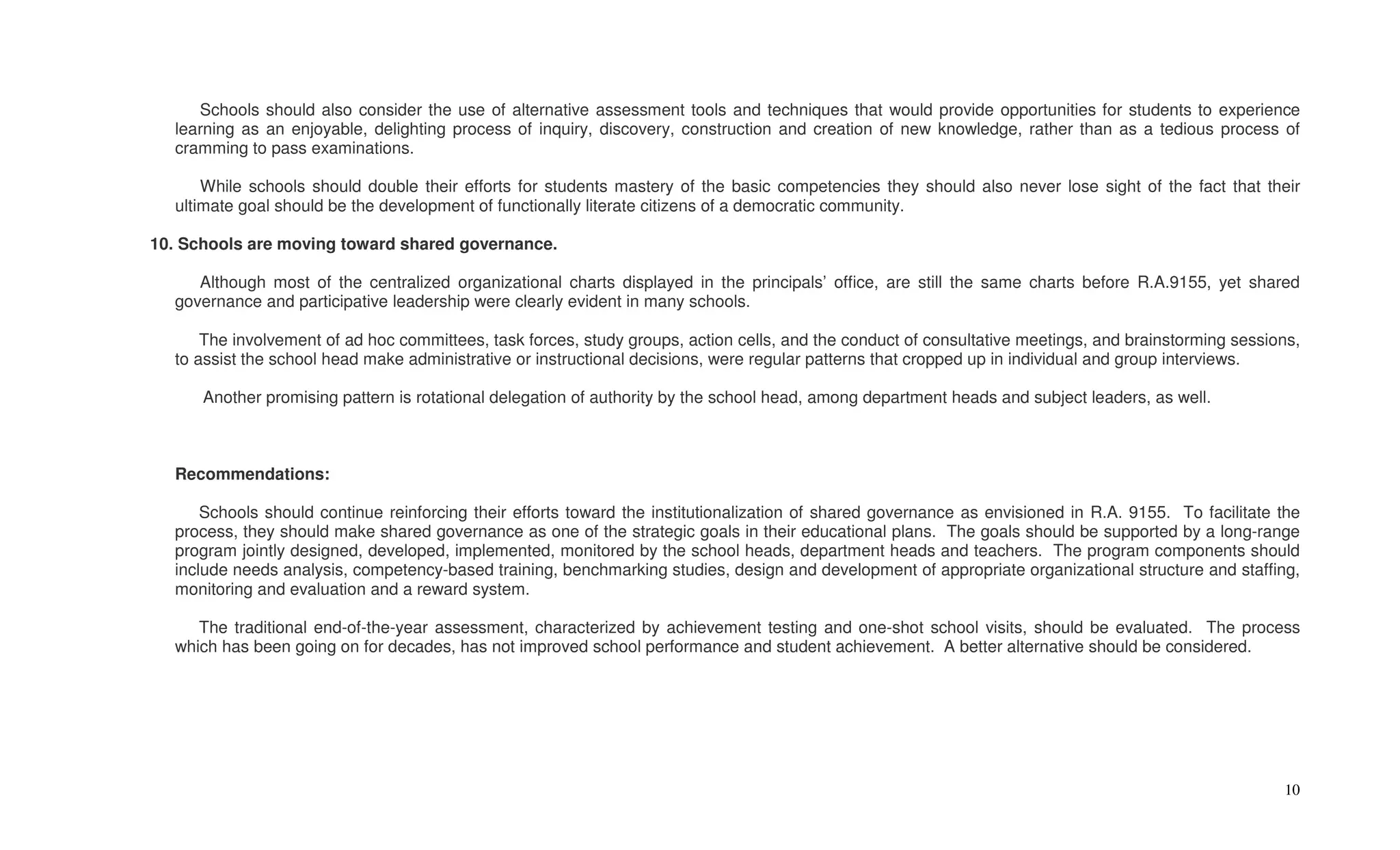 Schools should also consider the use of alternative assessment tools and techniques that would provide opportunities for students to experience
  learning as an enjoyable, delighting process of inquiry, discovery, construction and creation of new knowledge, rather than as a tedious process of
  cramming to pass examinations.

      While schools should double their efforts for students mastery of the basic competencies they should also never lose sight of the fact that their
  ultimate goal should be the development of functionally literate citizens of a democratic community.

10. Schools are moving toward shared governance.

     Although most of the centralized organizational charts displayed in the principals’ office, are still the same charts before R.A.9155, yet shared
  governance and participative leadership were clearly evident in many schools.

      The involvement of ad hoc committees, task forces, study groups, action cells, and the conduct of consultative meetings, and brainstorming sessions,
  to assist the school head make administrative or instructional decisions, were regular patterns that cropped up in individual and group interviews.

      Another promising pattern is rotational delegation of authority by the school head, among department heads and subject leaders, as well.



  Recommendations:

      Schools should continue reinforcing their efforts toward the institutionalization of shared governance as envisioned in R.A. 9155. To facilitate the
  process, they should make shared governance as one of the strategic goals in their educational plans. The goals should be supported by a long-range
  program jointly designed, developed, implemented, monitored by the school heads, department heads and teachers. The program components should
  include needs analysis, competency-based training, benchmarking studies, design and development of appropriate organizational structure and staffing,
  monitoring and evaluation and a reward system.

     The traditional end-of-the-year assessment, characterized by achievement testing and one-shot school visits, should be evaluated. The process
  which has been going on for decades, has not improved school performance and student achievement. A better alternative should be considered.




                                                                                                                                                       10
 
