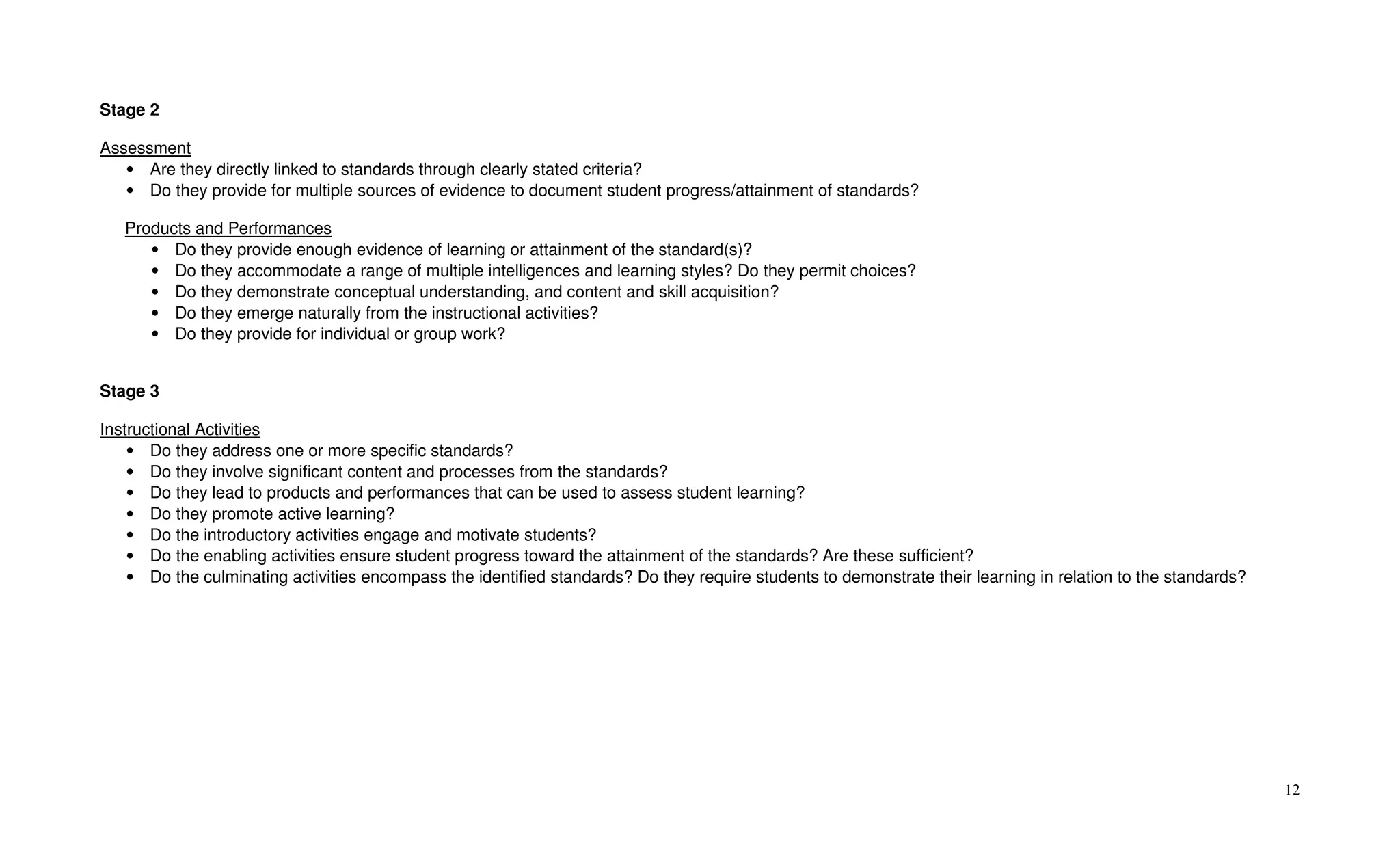Stage 2

Assessment
   • Are they directly linked to standards through clearly stated criteria?
   • Do they provide for multiple sources of evidence to document student progress/attainment of standards?

   Products and Performances
      • Do they provide enough evidence of learning or attainment of the standard(s)?
      • Do they accommodate a range of multiple intelligences and learning styles? Do they permit choices?
      • Do they demonstrate conceptual understanding, and content and skill acquisition?
      • Do they emerge naturally from the instructional activities?
      • Do they provide for individual or group work?


Stage 3

Instructional Activities
    • Do they address one or more specific standards?
    • Do they involve significant content and processes from the standards?
    • Do they lead to products and performances that can be used to assess student learning?
    • Do they promote active learning?
    • Do the introductory activities engage and motivate students?
    • Do the enabling activities ensure student progress toward the attainment of the standards? Are these sufficient?
    • Do the culminating activities encompass the identified standards? Do they require students to demonstrate their learning in relation to the standards?




                                                                                                                                                               12
 