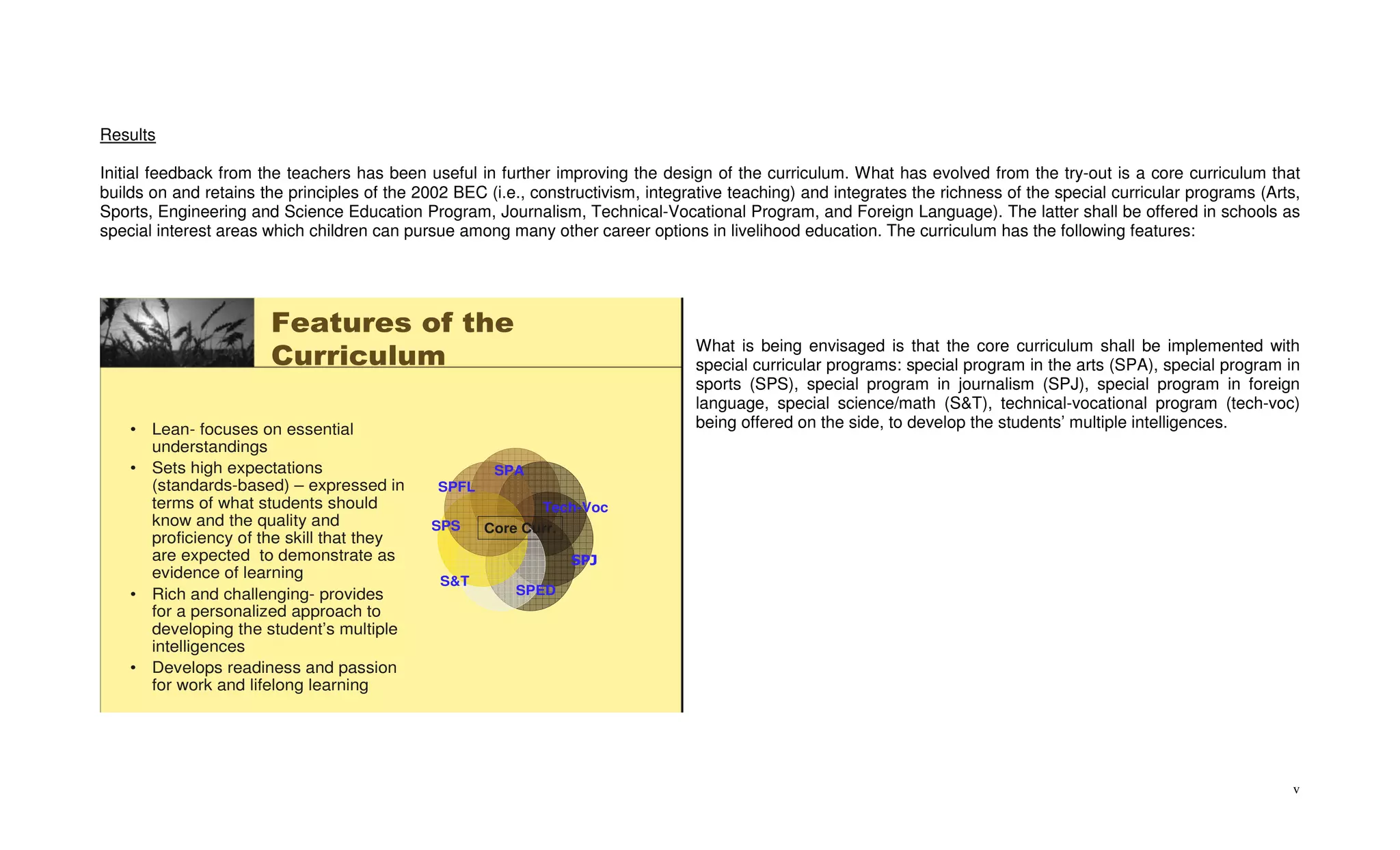 Results

Initial feedback from the teachers has been useful in further improving the design of the curriculum. What has evolved from the try-out is a core curriculum that
builds on and retains the principles of the 2002 BEC (i.e., constructivism, integrative teaching) and integrates the richness of the special curricular programs (Arts,
Sports, Engineering and Science Education Program, Journalism, Technical-Vocational Program, and Foreign Language). The latter shall be offered in schools as
special interest areas which children can pursue among many other career options in livelihood education. The curriculum has the following features:




                       Features of the
                                                                                  What is being envisaged is that the core curriculum shall be implemented with
                       Curriculum                                                 special curricular programs: special program in the arts (SPA), special program in
                                                                                  sports (SPS), special program in journalism (SPJ), special program in foreign
                                                                                  language, special science/math (S&T), technical-vocational program (tech-voc)
    • Lean- focuses on essential                                                  being offered on the side, to develop the students’ multiple intelligences.
      understandings
    • Sets high expectations                           SPA
      (standards-based) – expressed in         SPFL
      terms of what students should                           Tech-Voc
      know and the quality and                SPS     Core Curr.
      proficiency of the skill that they
      are expected to demonstrate as                               SPJ
      evidence of learning                     S&T
    • Rich and challenging- provides                      SPED
      for a personalized approach to
      developing the student’s multiple
      intelligences
    • Develops readiness and passion
      for work and lifelong learning




                                                                                                                                                                     v
 