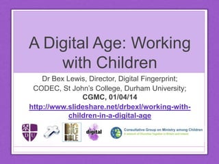 A Digital Age: Working
with Children
Dr Bex Lewis, Director, Digital Fingerprint;
CODEC, St John’s College, Durham University
CGMC, 01/04/14
http://www.slideshare.net/drbexl/working-with-
children-in-a-digital-age
CC Licence 4.0 non-commercial
 