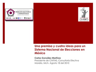 Una premisa y cuatro ideas para unSistema Nacional de Elecciones en México Carlos González Martínez Presidente de CIVITAS, Consultoría Efectiva Morelia, Mich. Agosto 18 del 2010 
