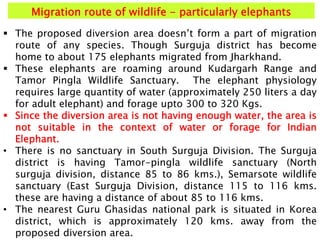 Migration route of wildlife - particularly elephants
 The proposed diversion area doesn’t form a part of migration
route of any species. Though Surguja district has become
home to about 175 elephants migrated from Jharkhand.
 These elephants are roaming around Kudargarh Range and
Tamor Pingla Wildlife Sanctuary. The elephant physiology
requires large quantity of water (approximately 250 liters a day
for adult elephant) and forage upto 300 to 320 Kgs.
 Since the diversion area is not having enough water, the area is
not suitable in the context of water or forage for Indian
Elephant.
• There is no sanctuary in South Surguja Division. The Surguja
district is having Tamor-pingla wildlife sanctuary (North
surguja division, distance 85 to 86 kms.), Semarsote wildlife
sanctuary (East Surguja Division, distance 115 to 116 kms.
these are having a distance of about 85 to 116 kms.
• The nearest Guru Ghasidas national park is situated in Korea
district, which is approximately 120 kms. away from the
proposed diversion area.
 
