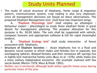 Study Units Planned
• The study of social structure of elephants, home range & migration
pattern, communication system, crop raiding is also very important,
since all management decisions are based on these observations. The
proposed Elephant Management Unit shall have two important wings:
A. "Elephant Physiology Unit" shall employ an ethologist /
behaviour expert / physiologist to study these elephant herds in great
details for management planning. The propose allocation for this
purpose is Rs. 30.00 lakhs. The unit shall be supported with vehicle,
computer harware and appropriate software & GIS for rapid meaningful
analysis.
B. “Elephant Ecology Unit” shall study interaction of forest
ecosystem with Elephants.
• Structure of Elephant Societies - Asian elephants live in a fluid and
dynamic social system in which males and females live in separate, but
overlapping spheres. Related females and their immature off-springs live
in tightly knit matriarchal family units (Buss et al. 1976), while males live
a more solitary independent existence (for example maknas) with few
social bonds (Martin 1978; Moss & Poole 1983).
• Neither sex is territorial, although both utilise specific home areas during
particular times of the year.
 