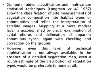• Computer-aided classification and multivariate
statistical techniques (Longman et al. 1987)
allow the classification of site measurements of
vegetation composition into habitat types or
communities and refine the interpretation of
satellite images. Mapping at a more modest
level is accomplished by visual examination of
aerial photos and delineation of apparent
community types, again with checking and
correction on the ground.
• However, even this level of technical
sophistication is not always available. In the
absence of a detailed vegetation map, even a
rough estimate of the distribution of vegetation
types would be preferable to none at all.
 