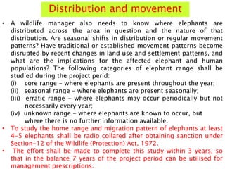Distribution and movement
• A wildlife manager also needs to know where elephants are
distributed across the area in question and the nature of that
distribution. Are seasonal shifts in distribution or regular movement
patterns? Have traditional or established movement patterns become
disrupted by recent changes in land use and settlement patterns, and
what are the implications for the affected elephant and human
populations? The following categories of elephant range shall be
studied during the project perid:
(i) core range - where elephants are present throughout the year;
(ii) seasonal range - where elephants are present seasonally;
(iii) erratic range - where elephants may occur periodically but not
necessarily every year;
(iv) unknown range - where elephants are known to occur, but
where there is no further information available.
• To study the home range and migration pattern of elephants at least
4-5 elephants shall be radio collared after obtaining sanction under
Section-12 of the Wildlife (Protection) Act, 1972.
• The effort shall be made to complete this study within 3 years, so
that in the balance 7 years of the project period can be utilised for
management prescriptions.
 