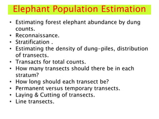 Elephant Population Estimation
• Estimating forest elephant abundance by dung
counts.
• Reconnaissance.
• Stratification .
• Estimating the density of dung-piles, distribution
of transects.
• Transacts for total counts.
• How many transects should there be in each
stratum?
• How long should each transect be?
• Permanent versus temporary transects.
• Laying & Cutting of transects.
• Line transects.
 