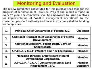 Monitoring and Evaluation
1. Principal Chief Conservator of Forests, C.G. Chairman
2.
Additional Principal chief Conservator of Forests
(Development)
Member
3.
Additional Secretary, Forest Deptt. Govt. of
Chhattisgarh.
Member
4. A.P.C.C.F. / C.C.F. (Wildlife and / or Ecotourism) Member
5.
Managing Director, Chhattisgarh Mineral
Development Corporation.
Member
6.
A.P.C.C.F. / C.C.F. ( Conservation Act & Land
Management), C.G.
Member
Secretary
The review committee constituted for this purpose shall monitor the
progress of reclamation of Tara Coal Project and submit a report in
every 5th year. The committee shall be empowered to issue directives
for implementation of “wildlife management operations” to the
concerned person / authority and these instructions shall be binding
for compliance.
 