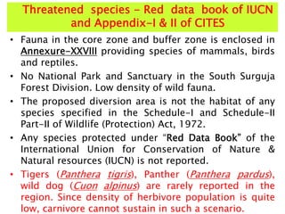 Threatened species - Red data book of IUCN
and Appendix-I & II of CITES
• Fauna in the core zone and buffer zone is enclosed in
Annexure-XXVIII providing species of mammals, birds
and reptiles.
• No National Park and Sanctuary in the South Surguja
Forest Division. Low density of wild fauna.
• The proposed diversion area is not the habitat of any
species specified in the Schedule-I and Schedule-II
Part-II of Wildlife (Protection) Act, 1972.
• Any species protected under “Red Data Book” of the
International Union for Conservation of Nature &
Natural resources (IUCN) is not reported.
• Tigers (Panthera tigris), Panther (Panthera pardus),
wild dog (Cuon alpinus) are rarely reported in the
region. Since density of herbivore population is quite
low, carnivore cannot sustain in such a scenario.
 