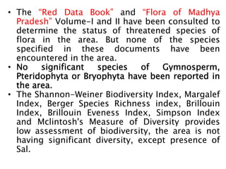 • The “Red Data Book” and “Flora of Madhya
Pradesh” Volume-I and II have been consulted to
determine the status of threatened species of
flora in the area. But none of the species
specified in these documents have been
encountered in the area.
• No significant species of Gymnosperm,
Pteridophyta or Bryophyta have been reported in
the area.
• The Shannon-Weiner Biodiversity Index, Margalef
Index, Berger Species Richness index, Brillouin
Index, Brillouin Eveness Index, Simpson Index
and Mclintosh's Measure of Diversity provides
low assessment of biodiversity, the area is not
having significant diversity, except presence of
Sal.
 