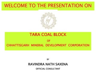 WELCOME TO THE PRESENTATION ON
TARA COAL BLOCK
OF
CHHATTISGARH MINERAL DEVELOPMENT CORPORATION
BY
RAVINDRA NATH SAXENA
OFFICIAL CONSULTANT
 