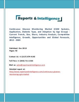 Continuous Glucose Monitoring Market (CGM Systems,
Application, Diabetic Type, and Adoption by Age Group) -
Current Trends, Size, Share, Industry Analysis, Competitive
Intelligence, Growth, Opportunities and Global Forecasts,
2012 - 2020
Published: Dec 2013
Pages: 92
Contact Us: +1 (617) 674-4143
Toll Free: +1 (855) 711-1555
Mail us: sales@reportsandintelligence.com
Detailed report at:
http://www.reportsandintelligence.com/continuous-glucose-
monitoring-cgm-market
 