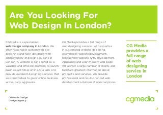 CGMedia Design
Design Agency
Are You Looking For
Web Design In London?
CG Media is a specialized
web design company in London. We
offer reasonable custom web site
designing and flash designing with
ample variety of design solutions in
London. A website is considered as a
valuable and efficient platform to launch
business activities online. Our aim is to
provide excellent designing services that
assist individual to grow online business
without any aggravate.
CG Media provides a full range of
web designing services with expertise
in customized website designing,
ecommerce website development,
redesigning website, CMS development.
Appealing and user-friendly web page
will attract a large number of clients and
facilitate greatest information about
products and services. We provide
professional and result-oriented web
development solutions at nominal prices.
CG Media
provides a
full range
of web
designing
service in
London
 