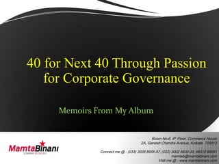 40 for Next 40 Through Passion
   for Corporate Governance

     Memoirs From My Album


                                           Room No.6, 4th Floor, Commerce House
                                     2A, Ganesh Chandra Avenue, Kolkata 700013

              Connect me @ : (033) 3028 8955-57; (033) 3002 5630-33; 98310 99551
                                                       mamtab@mamtabinani.com
                                              Visit me @ : www.mamtabinani.com
 