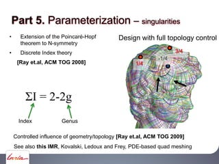 Extension of the Poincaré-Hopf
theorem to N-symmetry
Discrete Index theory
[Ray et.al, ACM TOG 2008]
I = 2-2g
Design with full topology control
3/4
1/4
-1/4
Controlled influence of geometry/topology [Ray et.al, ACM TOG 2009]
Index Genus
Part 5. Parameterization singularities
See also this IMR, Kovalski, Ledoux and Frey, PDE-based quad meshing
 