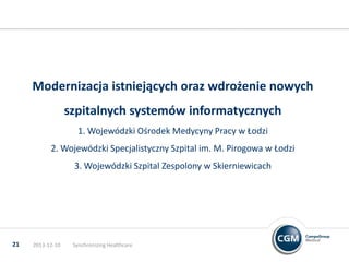 Modernizacja istniejących oraz wdrożenie nowych

szpitalnych systemów informatycznych
1. Wojewódzki Ośrodek Medycyny Pracy w Łodzi
2. Wojewódzki Specjalistyczny Szpital im. M. Pirogowa w Łodzi
3. Wojewódzki Szpital Zespolony w Skierniewicach

21

2013-12-10

Synchronizing Healthcare

 