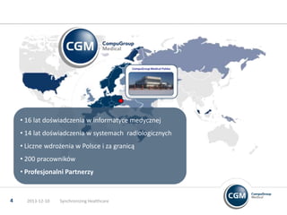 CompuGroup Medical Polska

• 16 lat doświadczenia w informatyce medycznej
• 14 lat doświadczenia w systemach radiologicznych
• Liczne wdrożenia w Polsce i za granicą
• 200 pracowników
• Profesjonalni Partnerzy

4

2013-12-10

Synchronizing Healthcare

 