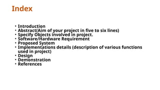 Index
• Introduction
• Abstract(Aim of your project in five to six lines)
• Specify Objects involved in project.
• Software/Hardware Requirement
• Proposed System
• Implementations details (description of various functions
used in project)
• Design
• Demonstration
• References
 