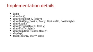 Implementation details
• init()
• drawSun()
• drawTree(float x, float y)
• drawBuilding(float x, float y, float width, float height)
• drawRoad()
• drawVehicle(float x, float y)
• drawTrafficLight()
• drawWindmill(float x, float y)
• display()
• main(int argc, char** argv)
 