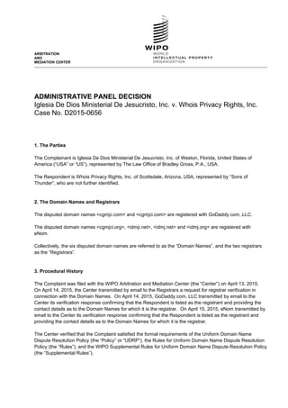 ARBITRATION
AND
MEDIATION CENTER
ADMINISTRATIVE PANEL DECISION
Iglesia De Dios Ministerial De Jesucristo, Inc. v. Whois Privacy Rights, Inc.
Case No. D2015-0656
1. The Parties
The Complainant is Iglesia De Dios Ministerial De Jesucristo, Inc. of Weston, Florida, United States of
America (“USA” or “US”), represented by The Law Office of Bradley Gross, P.A., USA.
The Respondent is Whois Privacy Rights, Inc. of Scottsdale, Arizona, USA, represented by “Sons of
Thunder”, who are not further identified.
2. The Domain Names and Registrars
The disputed domain names <cgmjc.com> and <cgmjci.com> are registered with GoDaddy.com, LLC.
The disputed domain names <cgmjci.org>, <idmji.net>, <idmj.net> and <idmj.org> are registered with
eNom.
Collectively, the six disputed domain names are referred to as the “Domain Names”, and the two registrars
as the “Registrars”.
3. Procedural History
The Complaint was filed with the WIPO Arbitration and Mediation Center (the “Center”) on April 13, 2015.
On April 14, 2015, the Center transmitted by email to the Registrars a request for registrar verification in
connection with the Domain Names. On April 14, 2015, GoDaddy.com, LLC transmitted by email to the
Center its verification response confirming that the Respondent is listed as the registrant and providing the
contact details as to the Domain Names for which it is the registrar. On April 15, 2015, eNom transmitted by
email to the Center its verification response confirming that the Respondent is listed as the registrant and
providing the contact details as to the Domain Names for which it is the registrar.
The Center verified that the Complaint satisfied the formal requirements of the Uniform Domain Name
Dispute Resolution Policy (the “Policy” or “UDRP”), the Rules for Uniform Domain Name Dispute Resolution
Policy (the “Rules”), and the WIPO Supplemental Rules for Uniform Domain Name Dispute Resolution Policy
(the “Supplemental Rules”).
 