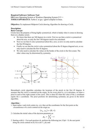 Lab Manual: Computer Graphics & Multimedia Department of Information Technology 
Required Software/ Software Tool 
OS:Linux Operating System or Windows Operating System C/C++ 
TOOLS/APPARATUS: Turbo C or gcc / gprof compiler in linux. 
Objective:-To implement Midpoint Circle drawing Algorithm for drawing a Circle. 
Description: 
Basic Concept: 
Circles have the property of being highly symmetrical, which is handy when it comes to drawing 
them on a display screen. 
· We know that there are 360 degrees in a circle. First we see that a circle is symmetrical 
about the axis, so only the first 180 degrees need to be calculated. 
· Next we see that it's also symmetrical about the y axis, so now we only need to calculate 
the first 90 degrees. 
· Finally we see that the circle is also symmetrical about the 45 degree diagonal axis, so we 
only need to calculate the first 45 degrees. 
· We only need to calculate the values on the border of the circle in the first octant. The 
other values may be determined by symmetry. 
Bresenham's circle algorithm calculates the locations of the pixels in the first 45 degrees. It 
assumes that the circle is centered on the origin. So for every pixel (x, y) it calculates, we draw a 
pixel in each of the eight octants of the circle. This is done till when the value of the y coordinate 
equals the x coordinate. The pixel positions for determining symmetry are given in the below 
algorithm. 
Algorithm : 
1. Input radius r and circle centre (xc, yc), then set the coordinates for the first point on the 
circumference of a circle centred on the origin as: 
2. Calculate the initial value of the decision parameter as: 
3. Starting with k = 0 at each position xk, perform the following test. If pk < 0, the next point 
along the circle centred on (0, 0) is (xk+1, yk) and: 
13 
 