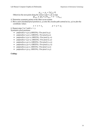 Lab Manual: Computer Graphics & Multimedia Department of Information Technology 
Otherwise the next point along the circle is (xk+1, yk-1) and: 
4. Determine symmetry points in the other seven octants 
5. Move each calculated pixel position (x, y) onto the circular path centred at (xc, yc) to plot the 
coordinate values: 
6. Repeat steps 3 to 5 until x >= y 
Symmetric pixel positions: 
· putpixel(xc+x,yc-y,GREEN); //For pixel (x,y) 
· putpixel(xc+y,yc-x, GREEN); //For pixel (y,x) 
· putpixel(xc+y,yc+x, GREEN); //For pixel (y,-x) 
· putpixel(xc+x,yc+y, GREEN); //For pixel (x,-y) 
· putpixel(xc-x,yc+y, GREEN); //For pixel (-x,-y) 
· putpixel(xc-y,yc+x, GREEN); //For pixel (-y,-x) 
· putpixel(xc-y,yc-x, GREEN); //For pixel (-y,x) 
· putpixel(xc-x,yc-y, GREEN); //For pixel (-x,y) 
Coding: 
14 
 