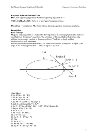Lab Manual: Computer Graphics & Multimedia Department of Information Technology 
Required Software/ Software Tool 
OS:Linux Operating System or Windows Operating System C/C++ 
TOOLS/APPARATUS: Turbo C or gcc / gprof compiler in linux. 
Objective:- To implement Mid-Point Ellipse drawing Algorithm for drawing an ellipse. 
Description: 
Basic Concept: 
Midpoint ellipse algorithm is a method for drawing ellipses in computer graphics.This method is 
modified from Bresenham’s algorithm. The advantage of this modified method is that only 
addition operations are required in the program loops. This leads to simple and fast 
implementation in all processors. 
Let us consider one quarter of an ellipse. The curve is divided into two regions. In region I, the 
slope on the curve is greater than –1 while in region II less than –1. 
Algorithm : 
1. Set RXSq = RX * RX 
2. Set RYSq = RY * RY 
3. Set X = 0 and Y = RY 
4. Set PX = 0 and PY = 2 * RXSq * Y 
5. Call Draw Elliplse(XC, YC, X, Y) 
6. Set P = RYSq – (RXSq * RY) + (0.25 * RXSq) [Region 1] 
7. Repeat While (PX < PY) 
8. Set X = X + 1 
9. PX = PX + 2 * RYSq 
10. If (P < 0) Then 
11. Set P = P + RYSq + PX 
12. Else 
13. Set Y = Y – 1 
14. Set PY = PY – 2 * RXSq 
15. Set P = P + RYSq + PX – PY 
17 
 