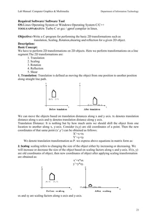 Lab Manual: Computer Graphics & Multimedia Department of Information Technology 
Required Software/ Software Tool 
OS:Linux Operating System or Windows Operating System C/C++ 
TOOLS/APPARATUS: Turbo C or gcc / gprof compiler in linux. 
Objective:-Write a C-program for performing the basic 2D transformations such as 
translation, Scaling, Rotation,shearing and reflection for a given 2D object. 
Description: 
Basic Concept: 
We have to perform 2D transformations on 2D objects. Here we perform transformations on a line 
segment.The 2D transformations are: 
1. Translation 
2. Scaling 
3. Rotation 
4. Reflection 
5. Shear 
1. Translation: Translation is defined as moving the object from one position to another position 
along straight line path. 
We can move the objects based on translation distances along x and y axis. tx denotes translation 
distance along x-axis and ty denotes translation distance along y axis. 
Translation Distance: It is nothing but by how much units we should shift the object from one 
location to another along x, y-axis. Consider (x,y) are old coordinates of a point. Then the new 
coordinates of that same point (x’,y’) can be obtained as follows: 
X’=x+tx 
Y’=y+ty 
We denote translation transformation as P. we express above equations in matrix form as: 
2. Scaling: scaling refers to changing the size of the object either by increasing or decreasing. We 
will increase or decrease the size of the object based on scaling factors along x and y-axis. If (x, y) 
are old coordinates of object, then new coordinates of object after applying scaling transformation 
are obtained as: 
x’=x*sx 
y’=y*sy. 
sx and sy are scaling factors along x-axis and y-axis. 
21 
 