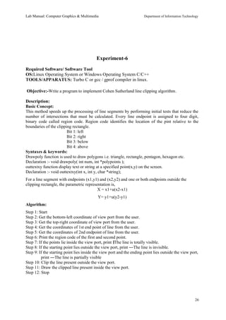 Lab Manual: Computer Graphics & Multimedia Department of Information Technology 
Experiment-6 
Required Software/ Software Tool 
OS:Linux Operating System or Windows Operating System C/C++ 
TOOLS/APPARATUS: Turbo C or gcc / gprof compiler in linux. 
Objective:-Write a program to implement Cohen Sutherland line clipping algorithm. 
Description: 
Basic Concept: 
This method speeds up the processing of line segments by performing initial tests that reduce the 
number of intersections that must be calculated. Every line endpoint is assigned to four digit, 
binary code called region code. Region code identifies the location of the pint relative to the 
boundaries of the clipping rectangle. 
Bit 1: left 
Bit 2: right 
Bit 3: below 
Bit 4: above 
Syntaxes & keywords: 
Drawpoly function is used to draw polygons i.e. triangle, rectangle, pentagon, hexagon etc. 
Declaration :- void drawpoly( int num, int *polypoints ); 
outtextxy function display text or string at a specified point(x,y) on the screen. 
Declaration :- void outtextxy(int x, int y, char *string); 
For a line segment with endpoints (x1,y1) and (x2,y2) and one or both endpoints outside the 
clipping rectangle, the parametric representation is, 
X = x1+u(x2-x1) 
Y= y1+u(y2-y1) 
Algorithm: 
Step 1: Start 
Step 2: Get the bottom-left coordinate of view port from the user. 
Step 3: Get the top-right coordinate of view port from the user. 
Step 4: Get the coordinates of 1st end point of line from the user. 
Step 5: Get the coordinates of 2nd endpoint of line from the user. 
Step 6: Print the region code of the first and second point. 
Step 7: If the points lie inside the view port, print ‖The line is totally visible. 
Step 8: If the starting point lies outside the view port, print ―The line is invisible. 
Step 9: If the starting point lies inside the view port and the ending point lies outside the view port, 
print ―The line is partially visible 
Step 10: Clip the line present outside the view port. 
Step 11: Draw the clipped line present inside the view port. 
Step 12: Stop 
26 
 