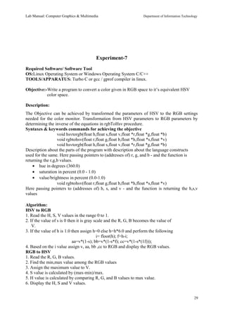 Lab Manual: Computer Graphics & Multimedia Department of Information Technology 
Experiment-7 
Required Software/ Software Tool 
OS:Linux Operating System or Windows Operating System C/C++ 
TOOLS/APPARATUS: Turbo C or gcc / gprof compiler in linux. 
Objective:-Write a program to convert a color given in RGB space to it’s equivalent HSV 
color space. 
Description: 
The Objective can be achieved by transformed the parameters of HSV to the RGB settings 
needed for the color monitor. Transformation from HSV parameters to RGB parameters by 
determining the inverse of the equations in rgbToHsv procedure. 
Syntaxes & keywords commands for achieving the objective 
void hsvtorgb(float h,float s,float v,float *r,float *g,float *b) 
void rgbtohsv(float r,float g,float b,float *h,float *s,float *v) 
void hsvtorgb(float h,float s,float v,float *r,float *g,float *b) 
Description about the parts of the program with description about the language constructs 
used for the same. Here passing pointers to (addresses of) r, g, and b - and the function is 
returning the r,g,b values. 
· hue in degrees (360.0) 
· saturation in percent (0.0 - 1.0) 
· value/brightness in percent (0.0-1.0) 
void rgbtohsv(float r,float g,float b,float *h,float *s,float *v) 
Here passing pointers to (addresses of) h, s, and v - and the function is returning the h,s,v 
values 
Algorithm: 
HSV to RGB 
1. Read the H, S, V values in the range 0 to 1. 
2. If the value of s is 0 then it is gray scale and the R, G, B becomes the value of 
V. 
3. If the value of h is 1.0 then assign h=0 else h=h*6.0 and perform the following 
i= floor(h); f=h-i; 
aa=v*(1-s); bb=v*(1-s*f); cc=v*(1-s*(1f))); 
4. Based on the i value assign v, aa, bb ,cc to RGB and display the RGB values. 
RGB to HSV 
1. Read the R, G, B values. 
2. Find the min,max value among the RGB values 
3. Assign the maximum value to V. 
4. S value is calculated by (max-min)/max. 
5. H value is calculated by comparing R, G, and B values to max value. 
6. Display the H, S and V values. 
29 
 