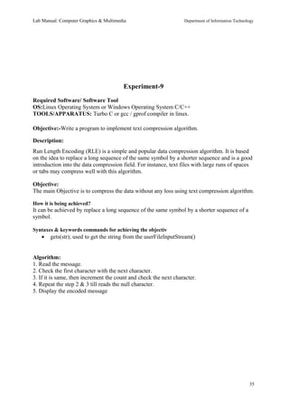 Lab Manual: Computer Graphics & Multimedia Department of Information Technology 
Experiment-9 
Required Software/ Software Tool 
OS:Linux Operating System or Windows Operating System C/C++ 
TOOLS/APPARATUS: Turbo C or gcc / gprof compiler in linux. 
Objective:-Write a program to implement text compression algorithm. 
Description: 
Run Length Encoding (RLE) is a simple and popular data compression algorithm. It is based 
on the idea to replace a long sequence of the same symbol by a shorter sequence and is a good 
introduction into the data compression field. For instance, text files with large runs of spaces 
or tabs may compress well with this algorithm. 
Objective: 
The main Objective is to compress the data without any loss using text compression algorithm. 
How it is being achieved? 
It can be achieved by replace a long sequence of the same symbol by a shorter sequence of a 
symbol. 
Syntaxes & keywords commands for achieving the objectiv 
· gets(str); used to get the string from the userFileInputStream() 
Algorithm: 
1. Read the message. 
2. Check the first character with the next character. 
3. If it is same, then increment the count and check the next character. 
4. Repeat the step 2 & 3 till reads the null character. 
5. Display the encoded message 
35 
 