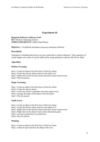 Lab Manual: Computer Graphics & Multimedia Department of Information Technology 
Experiment-10 
Required Software/ Software Tool 
OS: Windows Operating System 
TOOLS/APPARATUS: Adobe Flash Player. 
Objective: - To perform animation using any animation software. 
Description: 
Animation is anything that moves on your screen like a cartoon character. Time sequence of 
visual images on a scene. It can be achieved by using animation software like Swiss, flash 
Algorithm: 
Motion Tweening 
Step 1: Create an object in the first layer of first key frame. 
Step 2: Create the last key frame and move the object to it. 
Step 3: Right click on the first key frame and select create motion tween. 
Step 4: Play the picture. 
Shape Tweening 
Step 1: Create an object in the first layer of first key frame. 
Step 2: Create the last key frame. 
Step 3: In first key frame’s properties and select shape tween. 
Step 4: Change the shape of the object at the last frame. 
Step 5: Play the picture. 
Guide Layer 
Step 1: Create an object in the first layer of first key frame. 
Step 2: Create the last key frame and move the object to it. 
Step 3: Right click on the first key frame and select create motion tween. 
Step 4: Right click on the object’s layer select add motion guide. 
Step 5: In motion guide draw your guide line. 
Step 6: Play the picture. 
Masking 
Step 1: Create an object in the first layer of first key frame 
Step 2: Add new layer and draw the shape of the view. 
38 
 