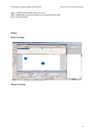 Lab Manual: Computer Graphics & Multimedia Department of Information Technology 
Step 3: Add the motion guide to the view tool. 
Step 4: Right click on the second layer (view layer) and select mask. 
Step 5: Play the picture. 
Output 
Shape Tweening 
Motion Tweening 
39 
 