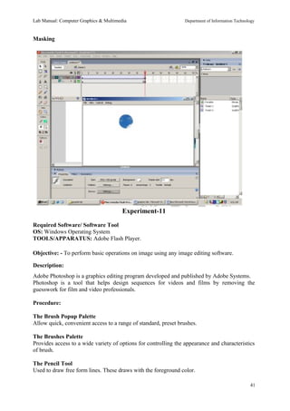 Lab Manual: Computer Graphics & Multimedia Department of Information Technology 
Masking 
Experiment-11 
Required Software/ Software Tool 
OS: Windows Operating System 
TOOLS/APPARATUS: Adobe Flash Player. 
Objective: - To perform basic operations on image using any image editing software. 
Description: 
Adobe Photoshop is a graphics editing program developed and published by Adobe Systems. 
Photoshop is a tool that helps design sequences for videos and films by removing the 
guesswork for film and video professionals. 
Procedure: 
The Brush Popup Palette 
Allow quick, convenient access to a range of standard, preset brushes. 
The Brushes Palette 
Provides access to a wide variety of options for controlling the appearance and characteristics 
of brush. 
The Pencil Tool 
Used to draw free form lines. These draws with the foreground color. 
41 
 